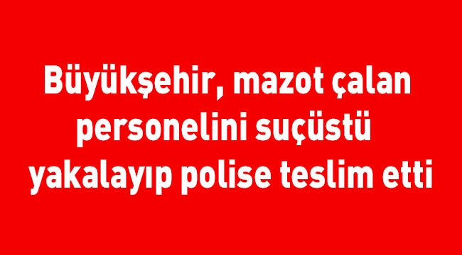 Büyükşehir, mazot çalan personelini suçüstü yakalayıp polise teslim etti